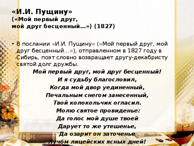 «И.И. Пущину»  («Мой первый друг,  мой друг бесценный…») (1827) В послании «И.И. Пущину» («Мой первый друг, мой друг бесценный…»), отправленном в 1827 году в Сибирь, поэт словно возвращает другу-декабристу святой долг дружбы. Мой первый друг, мой друг бесценный! И я судьбу благословил, Когда мой двор уединенный, Печальным снегом занесенный, Твой колокольчик огласил.   Молю святое провиденье: Да голос мой душе твоей Дарует то же утешенье, Да озарит он заточенье Лучом лицейских ясных дней! 