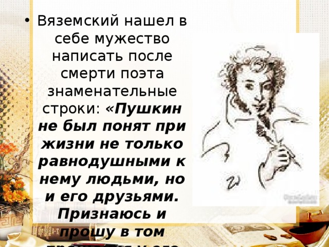 Вяземский нашел в себе мужество написать после смерти поэта знаменательные строки: «Пушкин не был понят при жизни не только равнодушными к нему людьми, но и его друзьями. Признаюсь и прошу в том прощения у его памяти». 