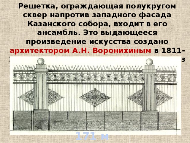 Решетка, ограждающая полукругом сквер напротив западного фасада Казанского собора, входит в его ансамбль. Это выдающееся произведение искусства создано архитектором А.Н. Воронихиным в 1811-1812 гг., когда художественное литье из чугуна достигло в России своего расцвета.  171 м 