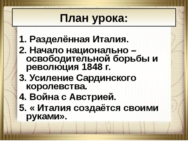 План урока: 1. Разделённая Италия. 2. Начало национально – освободительной борьбы и революция 1848 г. 3. Усиление Сардинского королевства. 4. Война с Австрией. 5. « Италия создаётся своими руками». 08.01.18 АНтоненкова АНжелика Викторовна