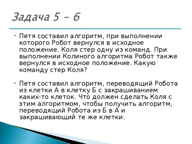 Петя составил алгоритм, при выполнении которого Робот вернулся в исходное положение. Коля стер одну из команд. При выполнении Колиного алгоритма Робот также вернулся в исходное положение. Какую команду стер Коля? Петя составил алгоритм, переводящий Робота из клетки А в клетку Б с закрашиванием каких-то клеток. Что должен сделать Коля с этим алгоритмом, чтобы получить алгоритм, переводящий Робота из Б в А и закрашивающий те же клетки. 
