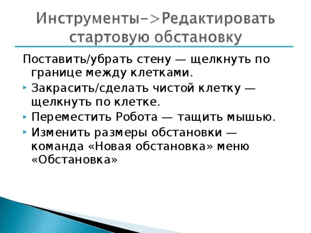 Поставить/убрать стену — щелкнуть по границе между клетками. Закрасить/сделать чистой клетку — щелкнуть по клетке. Переместить Робота — тащить мышью. Изменить размеры обстановки — команда «Новая обстановка» меню «Обстановка» 