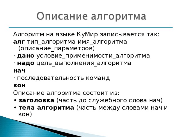 Алгоритм на языке КуМир записывается так: алг тип_алгоритма имя_алгоритма (описание_параметров) · дано условие_применимости_алгоритма · надо цель_выполнения_алгоритма нач · последовательность команд кон Описание алгоритма состоит из: • заголовка (часть до служебного слова нач) • тела алгоритма (часть между словами нач и кон) 