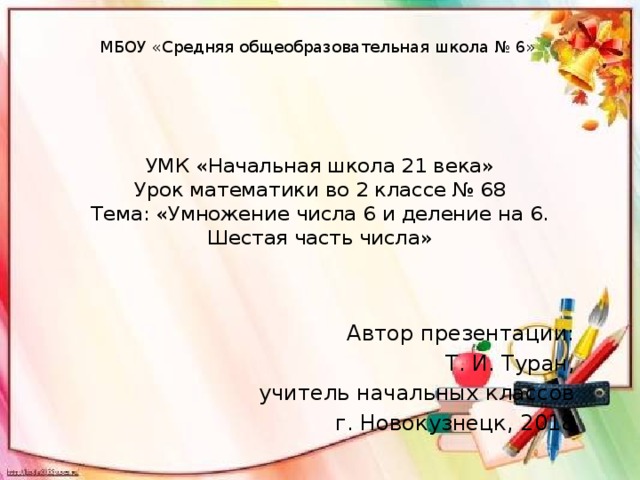 МБОУ «Средняя общеобразовательная школа № 6» УМК «Начальная школа 21 века»  Урок математики во 2 классе № 68  Тема: «Умножение числа 6 и деление на 6. Шестая часть числа» Автор презентации: Т. И. Туран, учитель начальных классов г. Новокузнецк, 2018 