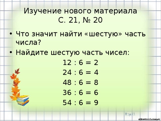 Изучение нового материала  С. 21, № 20 Что значит найти «шестую» часть числа? Найдите шестую часть чисел: 12 : 6 = 2 24 : 6 = 4 48 : 6 = 8 36 : 6 = 6 54 : 6 = 9 