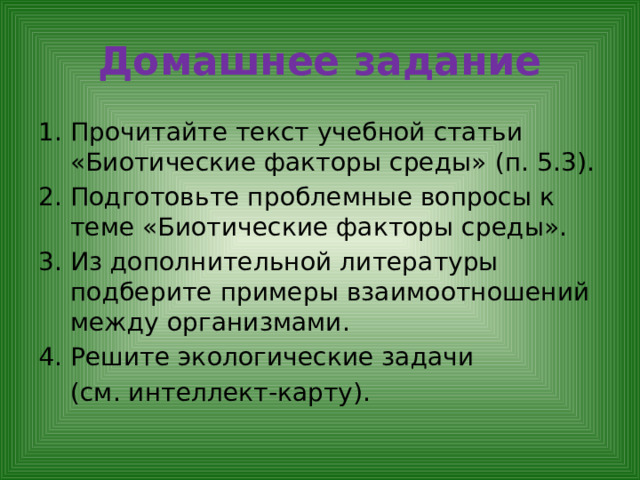 Домашнее задание Прочитайте текст учебной статьи «Биотические факторы среды» (п. 5.3). Подготовьте проблемные вопросы к теме «Биотические факторы среды». Из дополнительной литературы подберите примеры взаимоотношений между организмами. Решите экологические задачи  (см. интеллект-карту). 