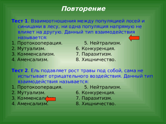 Повторение Тест 1 . Взаимоотношения между популяцией лосей и синицами в лесу, ни одна популяция напрямую не влияет на другую. Данный тип взаимодействия называется: 1. Протокооперация.    5. Нейтрализм. 2. Мутуализм.     6. Конкуренция. 3. Комменсализм.    7. Паразитизм. 4. Аменсализм.     8. Хищничество.  Тест 2 . Ель подавляет рост травы под собой, сама не испытывает отрицательного воздействия. Данный тип взаимодействия называется: 1. Протокооперация.    5. Нейтрализм. 2. Мутуализм.     6. Конкуренция. 3. Комменсализм.    7. Паразитизм. 4. Аменсализм.     8. Хищничество. 