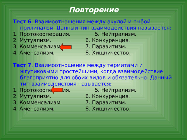 Повторение Тест 6 . Взаимоотношения между акулой и рыбой прилипалой. Данный тип взаимодействия называется: 1. Протокооперация.    5. Нейтрализм. 2. Мутуализм.     6. Конкуренция. 3. Комменсализм.    7. Паразитизм. 4. Аменсализм.     8. Хищничество.  Тест 7 . Взаимоотношения между термитами и жгутиковыми простейшими, когда взаимодействие благоприятно для обоих видов и обязательно. Данный тип взаимодействия называется: 1. Протокооперация.    5. Нейтрализм. 2. Мутуализм.     6. Конкуренция. 3. Комменсализм.    7. Паразитизм. 4. Аменсализм.     8. Хищничество. 