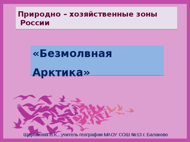 Природно – хозяйственные зоны  России «Безмолвная Арктика» Щербакова В.К., учитель географии МАОУ СОШ №13 г. Балаково 