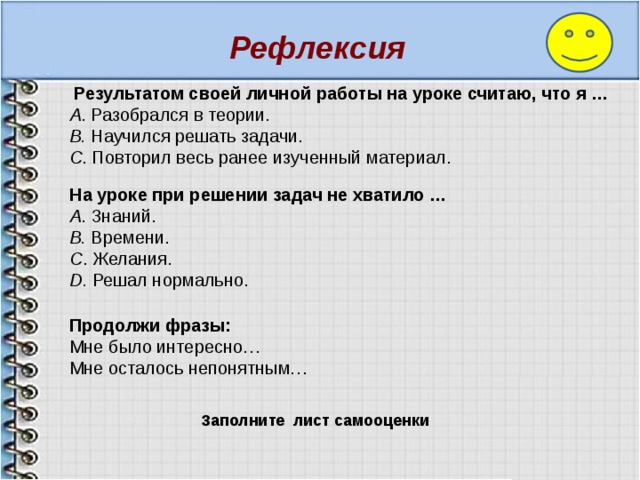 Рефлексия  Результатом своей личной работы на уроке считаю, что я …  А . Разобрался в теории.  В. Научился решать задачи.   С . Повторил весь ранее изученный материал.   На уроке при решении задач не хватило … А . Знаний. B. Времени.   С . Желания. D. Решал нормально. Продолжи фразы: Мне было интересно… Мне осталось непонятным… Заполните лист самооценки  