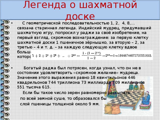 Легенда о шахматной доске  С геометрической последовательностью 1, 2, 4, 8,… связана старинная легенда. Индийский мудрец, придумавший шахматную игру, попросил у раджи за своё изобретение, на первый взгляд, скромное вознаграждение: за первую клетку шахматной доски 1 пшеничное зёрнышко, за вторую – 2, за третью – 4 и т. д. – за каждую следующую клетку вдвое больше, чем за предыдущую. Общее количество зерен, которое попросил изобретатель, равно  Богатый раджа был потрясен, когда узнал, что он не в состоянии удовлетворить «скромное желание» мудреца. Значение этого выражения равно 18 квинтильонов 446 квадрильонов 744 триллиона 73 миллиарда 709 миллионов 551 тысяча 615.  Если бы такое число зерен равномерно рассыпать  по всей земной суше, то образовался бы  слой пшеницы толщиной около 9 мм. 