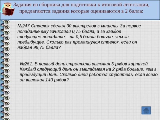 Задания из сборника для подготовки к итоговой аттестации, предлагаются задания которые оцениваются в 2 балла: № 247 Стрелок сделал 30 выстрелов в мишень. За первое попадание ему зачислили 0,75 балла, а за каждое следующее попадание – на 0,5 балла больше, чем за предыдущее. Сколько раз промахнулся стрелок, если он набрал 99,75 балла? № 251. В первый день строитель выложил 5 рядов кирпичей. Каждый следующий день он выкладывал на 2 ряда больше, чем в предыдущий день. Сколько дней работал строитель, если всего он выложил 140 рядов?  