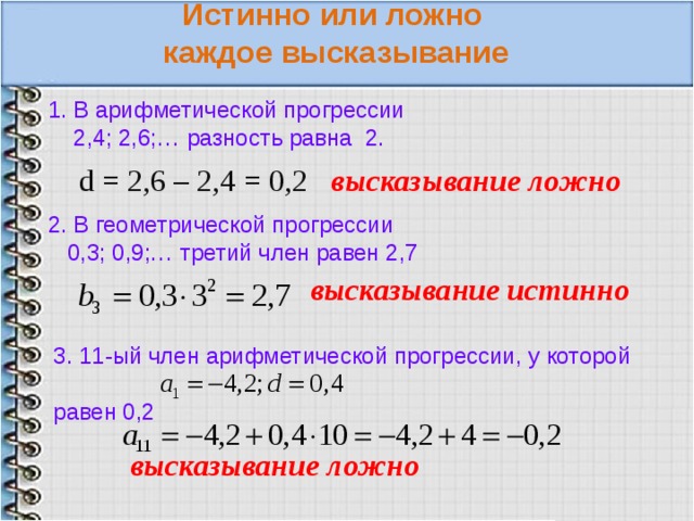  Истинно или ложно каждое высказывание 1. В арифметической прогрессии  2,4; 2,6;… разность равна 2. d = 2,6 – 2,4 = 0,2 высказывание ложно 2. В геометрической прогрессии  0,3; 0,9;… третий член равен 2,7 высказывание истинно 3. 11-ый член арифметической прогрессии, у которой равен 0,2 высказывание ложно 