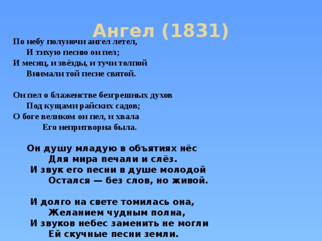 Ангел (1831)  По небу полуночи ангел летел,  И тихую песню он пел;  И месяц, и звёзды, и тучи толпой  Внимали той песне святой.   Он пел о блаженстве безгрешных духов  Под кущами райских садов;  О боге великом он пел, и хвала  Его непритворна была.   Он душу младую в объятиях нёс  Для мира печали и слёз.  И звук его песни в душе молодой  Остался — без слов, но живой.   И долго на свете томилась она,  Желанием чудным полна,  И звуков небес заменить не могли  Ей скучные песни земли.  