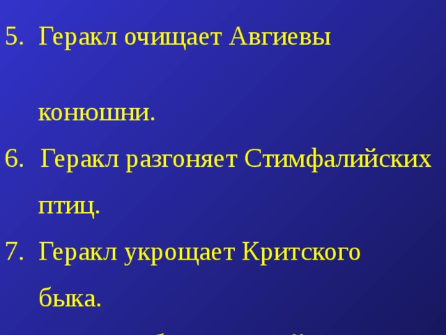 5. Геракл очищает Авгиевы  конюшни.  Геракл разгоняет Стимфалийских  птиц. 7. Геракл укрощает Критского  быка. 8. Геракл добывает коней Диомеда. 