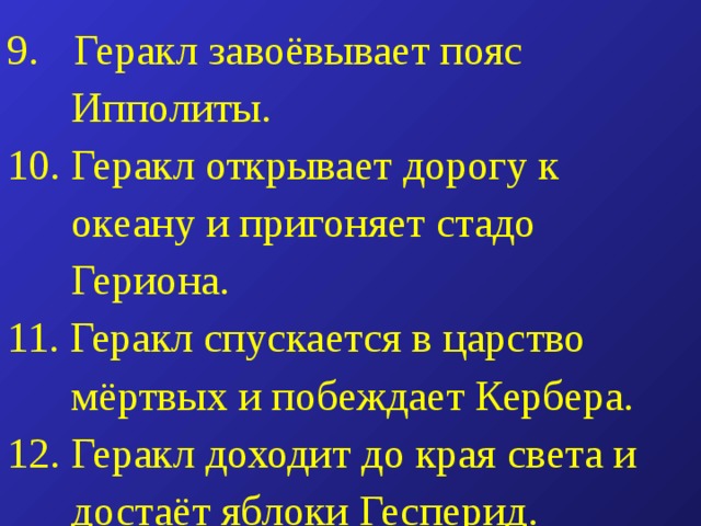  Геракл завоёвывает пояс  Ипполиты. 10. Геракл открывает дорогу к  океану и пригоняет стадо  Гериона. 11. Геракл спускается в царство  мёртвых и побеждает Кербера. 12. Геракл доходит до края света и  достаёт яблоки Гесперид. 