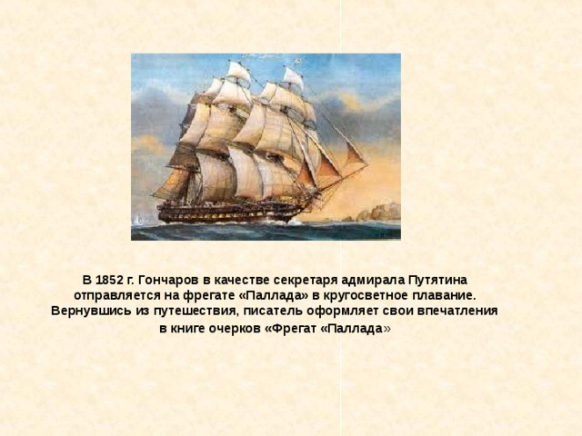 В 1852 г. Гончаров в качестве секретаря адмирала Путятина отправляется на фрегате «Паллада» в кругосветное плавание. Вернувшись из путешествия, писатель оформляет свои впечатления в книге очерков «Фрегат «Паллада » 