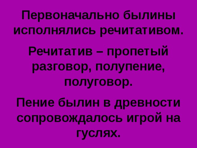 Первоначально былины исполнялись речитативом.  Речитатив – пропетый разговор, полупение, полуговор.  Пение былин в древности сопровождалось игрой на гуслях. 