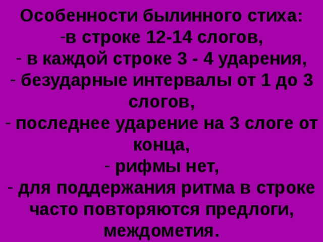 Особенности былинного стиха: в строке 12-14 слогов,  в каждой строке 3 - 4 ударения,  безударные интервалы от 1 до 3 слогов,  последнее ударение на 3 слоге от конца,  рифмы нет,  для поддержания ритма в строке часто повторяются предлоги, междометия. 