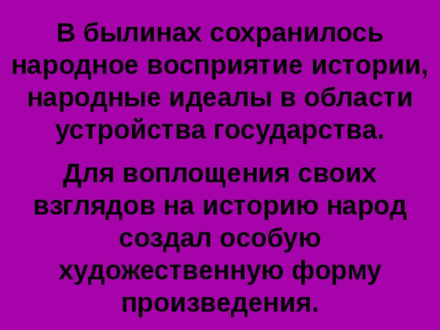 В былинах сохранилось народное восприятие истории, народные идеалы в области устройства государства.  Для воплощения своих взглядов на историю народ создал особую художественную форму произведения. 