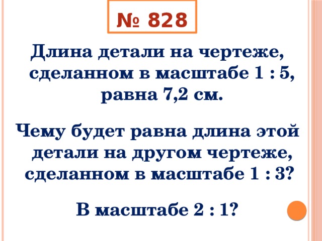 № 828 Длина детали на чертеже, сделанном в масштабе 1 : 5, равна 7,2 см.  Чему будет равна длина этой детали на другом чертеже, сделанном в масштабе 1 : 3?  В масштабе 2 : 1? 