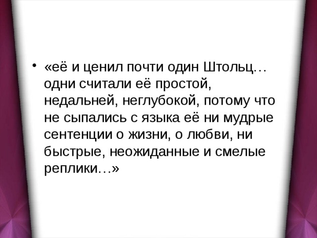 «её и ценил почти один Штольц… одни считали её простой, недальней, неглубокой, потому что не сыпались с языка её ни мудрые сентенции о жизни, о любви, ни быстрые, неожиданные и смелые реплики…» 