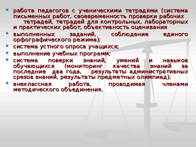 работа педагогов с ученическими тетрадями (система письменных работ, своевременность проверки рабочих тетрадей, тетрадей для контрольных, лабораторных и практических работ, объективность оценивания выполненных заданий, соблюдение единого орфографического режима); система устного опроса учащихся; выполнение учебных программ; система поверки знаний, умений и навыков обучающихся (мониторинг качества знаний за последние два года, результаты административных срезов знаний, результаты предметных олимпиад); внеклассная работа, проводимая членами методического объединения. 