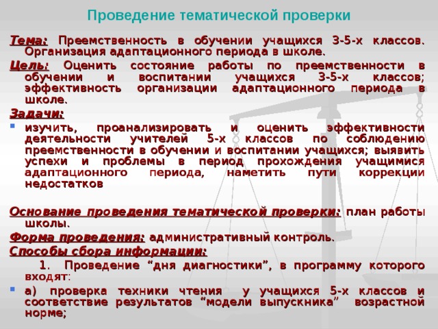Проведение тематической проверки Тема:  Преемственность в обучении учащихся 3-5-х классов. Организация адаптационного периода в школе. Цель:  Оценить состояние работы по преемственности в обучении и воспитании учащихся 3-5-х классов; эффективность организации адаптационного периода в школе. Задачи: изучить, проанализировать и оценить эффективности деятельности учителей 5-х классов по соблюдению преемственности в обучении и воспитании учащихся; выявить успехи и проблемы в период прохождения учащимися  адаптационного периода, наметить пути коррекции недостатков  Основание проведения темати­ческой проверки:  план работы школы. Форма проведения:  администра­тивный контроль. Способы сбора информации:  1.  Проведение “дня диагностики”, в программу которого входят: а)  проверка техники чтения у учащихся 5-х классов и соответствие результатов “модели выпускника” возрастной норме; 