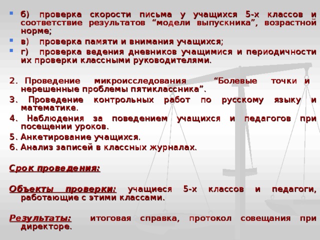 б)  проверка скорости письма у учащихся 5-х классов и соответствие результатов “модели выпускника”, возрастной норме; в)  проверка памяти и внимания учащихся; г)  проверка ведения дневников учащимися и периодичности их проверки классными руководителями.  2. Проведение микроисследования “Болевые точки и нерешенные проблемы пятиклассника”. 3. Проведение контрольных работ по русскому языку и математике. 4. Наблюдения за поведением учащихся и педагогов при посещении уроков. 5. Анкетирование учащихся. 6. Анализ записей в классных журналах.  Срок проведения:   Объекты проверки:  учащиеся 5-х классов и педагоги, работающие с этими классами.  Результаты:  итоговая справка, протокол совещания при директоре. 
