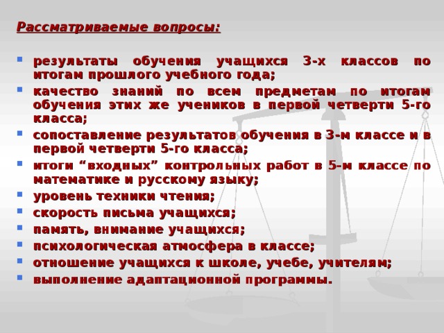 Рассматриваемые вопросы:  результаты обучения учащихся 3-х классов по итогам прошлого учебного года; качество знаний по всем предметам по итогам обучения этих же учеников в первой четверти 5-го класса; сопоставление результатов обучения в 3-м классе и в первой четверти 5-го класса; итоги “входных” контрольных работ в 5-м классе по математике и русскому языку; уровень техники чтения; скорость письма учащихся; память, внимание учащихся; психологическая атмосфера в классе; отношение учащихся к школе, учебе, учителям; выполнение адаптационной программы. 