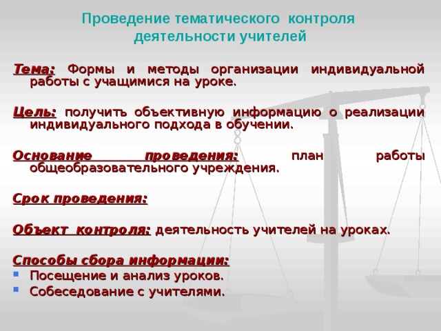 Проведение тематического контроля  деятельности учителей Тема:  Формы и методы организации индивидуальной работы с учащимися на уроке.  Цель:  получить объективную информацию о реализации индивидуального подхода в обучении.  Основание проведения:  план работы общеобразовательного учреждения.  Срок проведения:  Объект контроля:  деятельность учителей на уроках.  Способы сбора информации: Посещение и анализ уроков. Собеседование с учителями. 