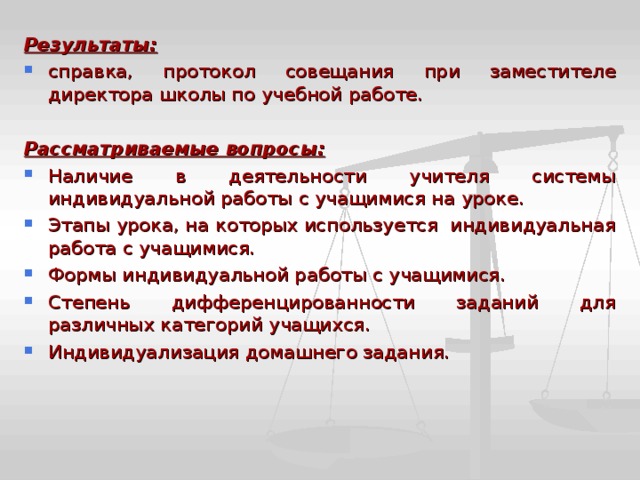 Результаты: справка, протокол совещания при заместителе директора школы по учебной работе.  Рассматриваемые вопросы: Наличие в деятельности учителя системы индивидуальной работы с учащимися на уроке. Этапы урока, на которых используется индивидуальная работа с учащимися. Формы индивидуальной работы с учащимися. Степень дифференцированности заданий для различных категорий учащихся. Индивидуализация домашнего задания.  