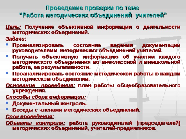 Проведение проверки по теме  “Работа методических объединений учителей” Цель: Получение объективной информации о деятельности методических объединений. Задачи: Проанализировать состояние ведения документации руководителями методических объединений учителей. Получить объективную информацию об участии каждого методического объединения во внеклассной и внешкольной работе, ее результативности. Проанализировать состояние методической работы в каждом методическом объединении. Основание проведения: план работы общеобразовательного учреждения. Способы сбора информации: Документальный контроль. Беседы с членами методических объединений. Срок проведения:  Объекты контроля: работа руководителей (председателей) методических объединений, учителей-предметников. 
