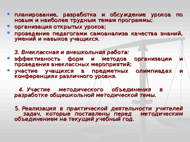 планирование, разработка и обсуждение уроков по новым и наиболее трудным темам программы; организация открытых уроков; проведение педагогами самоанализа качества знаний, умений и навыков учащихся.  3. Внеклассная и внешкольная работа: эффективность форм и методов организации и проведения внеклассных мероприятий; участие учащихся в предметных олимпиадах и конференциях различного уровня.   4. Участие методического объединения в разработке общешкольной методической темы.   5. Реализация в практической деятельности учителей задач, которые поставлены перед методическим объединением на текущий учебный год.  