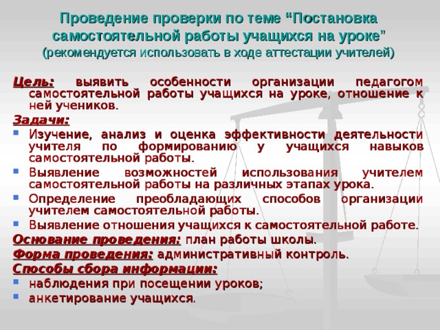 Проведение проверки по теме “Постановка самостоятельной работы учащихся на уроке ”  (рекомендуется использовать в ходе аттестации учителей) Цель:  выявить особенности организации педагогом самостоятельной работы учащихся на уроке, отношение к ней учеников. Задачи: Изучение, анализ и оценка эффективности деятельности учителя по формированию у учащихся навыков самостоятельной работы. Выявление возможностей использования учителем самостоятельной работы на различных этапах урока. Определение преобладающих способов организации учителем самостоятельной работы. Выявление отношения учащихся к самостоятельной работе. Основание проведения:  план работы школы. Форма проведения:  административный контроль. Способы сбора информации: наблюдения при посещении уроков; анкетирование учащихся. 