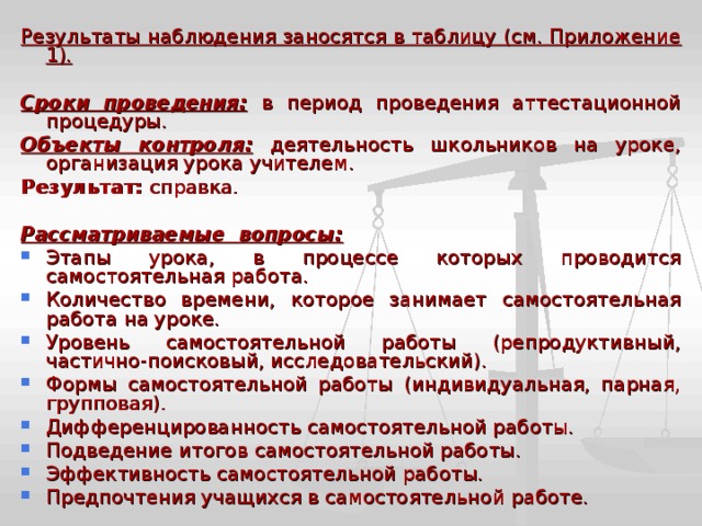 Результаты наблюдения заносятся в таблицу (см. Приложение 1).  Сроки проведения:  в период проведения аттестационной процедуры. Объекты контроля:  деятельность школьников на уроке, организация урока учителем. Результат: справка.  Рассматриваемые вопросы: Этапы урока, в процессе которых проводится самостоятельная работа. Количество времени, которое занимает самостоятельная работа на уроке. Уровень самостоятельной работы (репродуктивный, частично-поисковый, исследовательский). Формы самостоятельной работы (индивидуальная, парная, групповая). Дифференцированность самостоятельной работы. Подведение итогов самостоятельной работы. Эффективность самостоятельной работы. Предпочтения учащихся в самостоятельной работе. 
