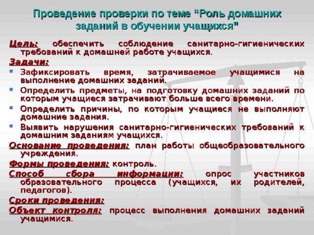 Проведение проверки по теме “Роль домашних заданий в обучении учащихся” Цель:  обеспечить соблюдение санитарно-гигиенических требований к домашней работе учащихся. Задачи: Зафиксировать время, затрачиваемое учащимися на выполнение домашних заданий. Определить предметы, на подготовку домашних заданий по которым учащиеся затрачивают больше всего времени. Определить причины, по которым учащиеся не выполняют домашние задания. Выявить нарушения санитарно-гигиенических требований к домашним заданиям учащихся. Основание проведения:  план работы общеобразовательного учреждения. Формы проведения:  контроль. Способ сбора информации:  опрос участников образовательного процесса (учащихся, их родителей, педагогов). Сроки проведения: Объект контроля:  процесс выполнения домашних заданий учащимися. 