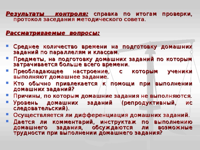 Результаты контроля:  справка по итогам проверки, протокол заседания методическо­го совета.  Рассматриваемые вопросы:  Среднее количество времени на подготовку домаш­них заданий по параллелям и классам. Предметы, на подготовку домашних заданий по которым затрачивается больше всего времени. Преобладающее настроение, с которым ученики выполняют домашнее задание. Кто обычно привлекается к помощи при выполне­нии домашних заданий? Причины, по которым домашние задания не вы­полняются. Уровень домашних заданий (репродуктивный, ис­следовательский). Осуществляется ли дифференциация домашних заданий. Дается ли комментарий, инструктаж по выполне­нию домашнего задания, обсуждаются ли возможные трудности при выполнении домашнего задания? 