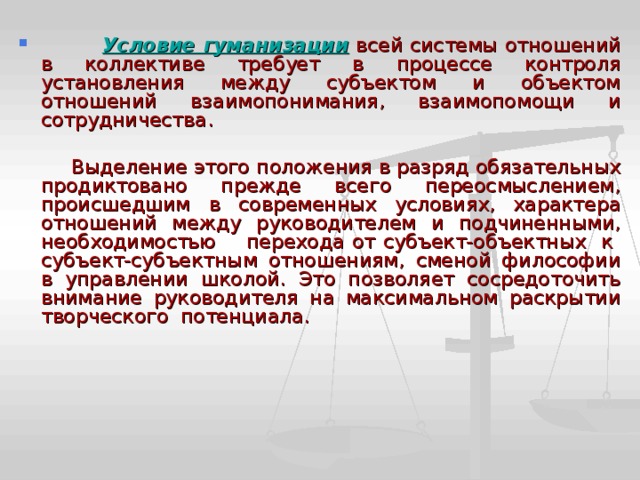  Условие гуманизации всей системы отношений в коллективе требует в процессе контроля установления между субъектом и объектом отношений взаимопонимания, взаимопомощи и сотрудничества.  Выделение этого положения в разряд обязательных продиктовано прежде всего переосмыслением, происшедшим в современных условиях, характера отношений между руководителем и подчиненными, необходимостью перехода от субъект-объектных к субъект-субъектным отношениям, сменой философии в управлении школой. Это позволяет сосредоточить внимание руководителя на максимальном раскрытии творческого потенциала. 