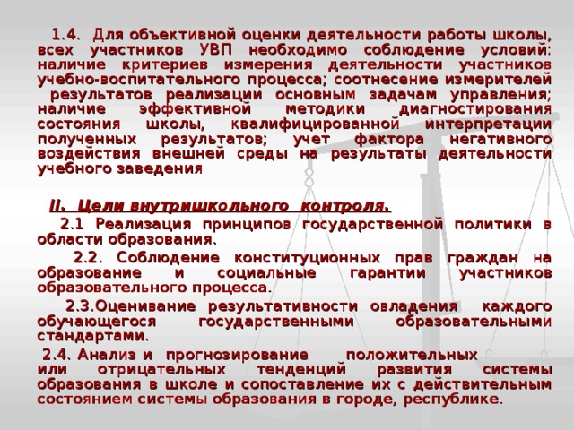  1.4. Для объективной оценки деятельности работы школы, всех участников УВП необходимо соблюдение условий: наличие критериев измерения деятельности участников учебно-воспитательного процесса; соотнесение измерителей результатов реализации основным задачам управления; наличие эффективной методики диагностирования состояния школы, квалифицированной интерпретации полученных результатов; учет фактора негативного воздействия внешней среды на результаты деятельности учебного заведения  II. Цели внутришкольного контроля.  2.1 Реализация принципов государственной политики в области образования.  2.2. Соблюдение конституционных прав граждан на образование и социальные гарантии участников образовательного процесса.  2.3.Оценивание результативности овладения каждого обучающегося государственными образовательными стандартами.  2.4. Анализ и прогнозирование положительных или отрицательных тенденций развития системы образования в школе и сопоставление их с действительным состоянием системы образования в городе, республике. 