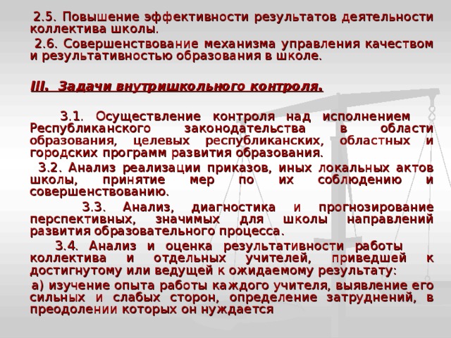  2.5. Повышение эффективности результатов деятельности коллектива школы.  2.6. Совершенствование механизма управления качеством и результативностью образования в школе.  III. Задачи внутришкольного контроля.   3.1. Осуществление контроля над исполнением Республиканского законодательства в области образования, целевых республиканских, областных и городских программ развития образования.  3.2. Анализ реализации приказов, иных локальных актов школы, принятие мер по их соблюдению и совершенствованию.  3.3. Анализ, диагностика и прогнозирование перспективных, значимых для школы направлений развития образовательного процесса.  3.4. Анализ и оценка результативности работы коллектива и отдельных учителей, приведшей к достигнутому или ведущей к ожидаемому результату:  а) изучение опыта работы каждого учителя, выявление его сильных и слабых сторон, определение затруднений, в преодолении которых он нуждается 