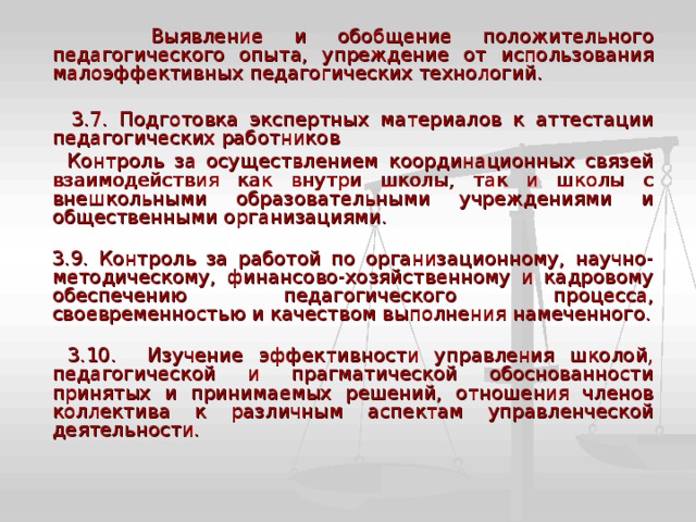  Выявление и обобщение положительного педагогического опыта, упреждение от использования малоэффективных педагогических технологий.  3.7. Подготовка экспертных материалов к аттестации педагогических работников  Контроль за осуществлением координационных связей взаимодействия как внутри школы, так и школы с внешкольными образовательными учреждениями и общественными организациями.  3.9. Контроль за работой по организационному, научно-методическому, финансово-хозяйственному и кадровому обеспечению педагогического процесса, своевременностью и качеством выполнения намеченного.   3.10. Изучение эффективности управления школой, педагогической и прагматической обоснованности принятых и принимаемых решений, отношения членов коллектива к различным аспектам управленческой деятельности. 