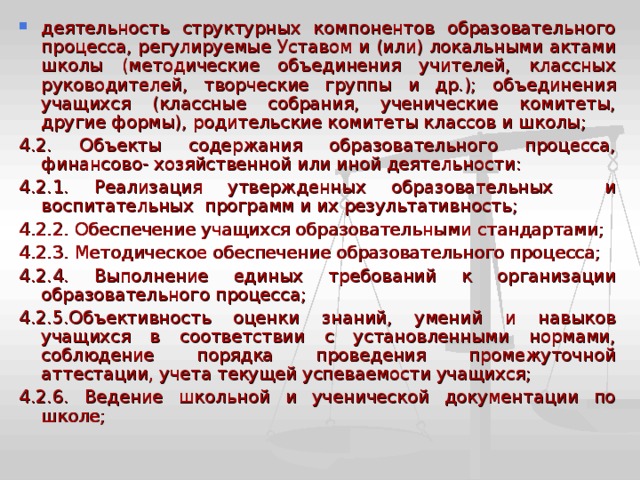 деятельность структурных компонентов образовательного процесса, регулируемые Уставом и (или) локальными актами школы (методические объединения учителей, классных руководителей, творческие группы и др.); объединения учащихся (классные собрания, ученические комитеты, другие формы), родительские комитеты классов и школы; 4.2. Объекты содержания образовательного процесса, финансово- хозяйственной или иной деятельности: 4.2.1. Реализация утвержденных образовательных и воспитательных программ и их результативность; 4.2.2. Обеспечение учащихся образовательными стандартами; 4.2.3. Методическое обеспечение образовательного процесса; 4.2.4. Выполнение единых требований к организации образовательного процесса; 4.2.5.Объективность оценки знаний, умений и навыков учащихся в соответствии с установленными нормами, соблюдение порядка проведения промежуточной аттестации, учета текущей успеваемости учащихся; 4.2.6. Ведение школьной и ученической документации по школе; 