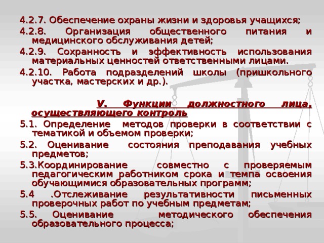 4.2.7. Обеспечение охраны жизни и здоровья учащихся; 4.2.8. Организация общественного питания и медицинского обслуживания детей; 4.2.9. Сохранность и эффективность использования материальных ценностей ответственными лицами. 4.2.10. Работа подразделений школы (пришкольного участка, мастерских и др.).  V . Функции должностного лица, осуществляющего контроль 5.1. Определение методов проверки в соответствии с тематикой и объемом проверки; 5.2. Оценивание состояния преподавания учебных предметов; 5.3.Координирование совместно с проверяемым педагогическим работником срока и темпа освоения обучающимися образовательных программ; 5.4 .Отслеживание результативности письменных проверочных работ по учебным предметам; 5.5. Оценивание методического обеспечения образовательного процесса; 