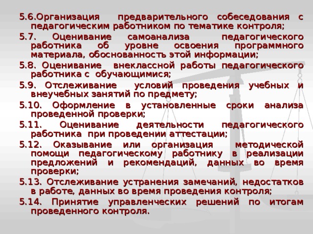 5.6.Организация предварительного собеседования с педагогическим работником по тематике контроля; 5.7. Оценивание самоанализа педагогического работника об уровне освоения программного материала, обоснованность этой информации; 5.8. Оценивание внеклассной работы педагогического работника с обучающимися; 5.9. Отслеживание условий проведения учебных и внеучебных занятий по предмету; 5.10. Оформление в установленные сроки анализа проведенной проверки; 5.11. Оценивание деятельности педагогического работника при проведении аттестации; 5.12. Оказывание или организация методической помощи педагогическому работнику в реализации предложений и рекомендаций, данных во время проверки; 5.13. Отслеживание устранения замечаний, недостатков в работе, данных во время проведения контроля; 5.14. Принятие управленческих решений по итогам проведенного контроля. 