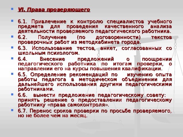 V I . Права проверяющего  6.1. Привлечение к контролю специалистов учебного предмета для проведения качественного анализа деятельности проверяемого педагогического работника. 6.2. Получение (по договоренности) текстов проверочных работ из методкабинета города. 6.3. Использование тестов, анкет, согласованных со школьным психологом. 6.4. Внесение предложений о поощрении педагогического работника по итогам проверки, о направлении его на курсы повышения квалификации. 6.5. Определение рекомендаций по изучению опыта работы педагога в методическом объединении для дальнейшего использования другими педагогическими работниками. 6.6. вынести предложение педагогическому совету: принять решение о предоставлении педагогическому работнику «права самоконтроля». 6.7. Перенос сроков проверки по просьбе проверяемого, но не более чем на месяц. 