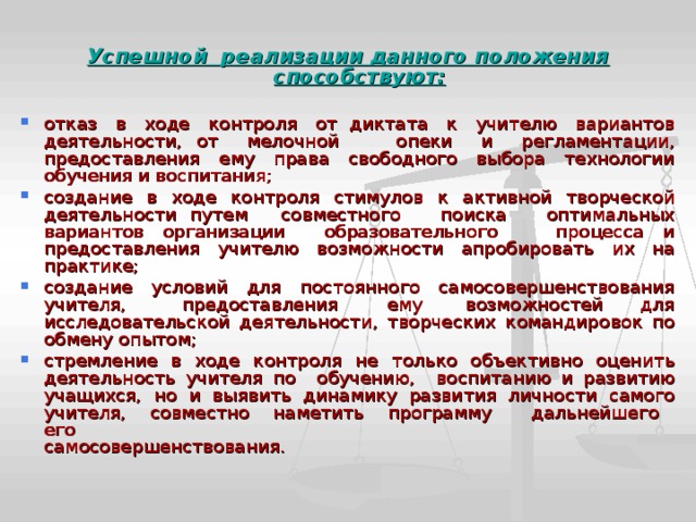  Успешной реализации данного положения способствуют:  отказ в ходе контроля от диктата к учителю вариантов  деятельности, от мелочной опеки и регламентации, предоставления ему права свободного выбора технологии  обучения и воспитания; создание в ходе контроля стимулов к активной творческой  деятельности путем совместного поиска оптимальных вариантов организации образовательного процесса и  предоставления учителю возможности апробировать их на  практике; создание условий для постоянного самосовершенствования  учителя, предоставления ему возможностей для исследовательской деятельности, творческих командировок по обмену опытом; стремление в ходе контроля не только объективно оценить  деятельность учителя по обучению, воспитанию и развитию  учащихся, но и выявить динамику развития личности самого  учителя, совместно наметить программу дальнейшего его  самосовершенствования. 