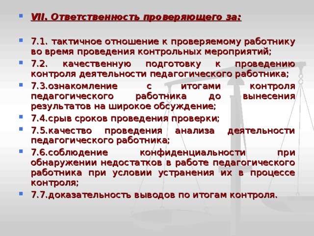 V II . Ответственность проверяющего за:  7.1. тактичное отношение к проверяемому работнику во время проведения контрольных мероприятий; 7.2. качественную подготовку к проведению контроля деятельности педагогического работника; 7.3.ознакомление с итогами контроля педагогического работника до вынесения результатов на широкое обсуждение; 7.4.срыв сроков проведения проверки; 7.5.качество проведения анализа деятельности педагогического работника; 7.6.соблюдение конфиденциальности при обнаружении недостатков в работе педагогического работника при условии устранения их в процессе контроля; 7.7.доказательность выводов по итогам контроля. 