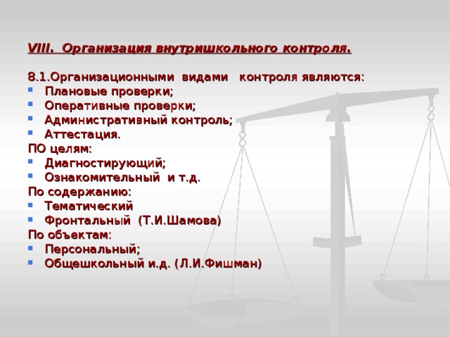  VIII . Организация внутришкольного контроля.  8.1.Организационными видами контроля являются: Плановые проверки; Оперативные проверки; Административный контроль; Аттестация. ПО целям: Диагностирующий; Ознакомительный и т.д. По содержанию: Тематический Фронтальный (Т.И.Шамова) По объектам: Персональный; Общешкольный и.д. (Л.И.Фишман) 