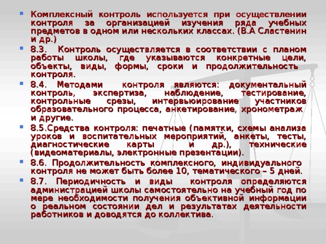 Комплексный контроль используется при осуществлении контроля за организацией изучения ряда учебных предметов в одном или нескольких классах. (В.А Сластенин и др.) 8.3. Контроль осуществляется в соответствии с планом работы школы, где указываются конкретные цели, объекты, виды, формы, сроки и продолжительность контроля. 8.4. Методами контроля являются: документальный контроль, экспертиза, наблюдение, тестирование, контрольные срезы, интервьюирование участников образовательного процесса, анкетирование, хронометраж и другие. 8.5.Средства контроля: печатные (памятки, схемы анализа уроков и воспитательных мероприятий, анкеты, тесты, диагностические карты и др.), технические (видеоматериалы, электронные презентации). 8.6. Продолжительность комплексного, индивидуального контроля не может быть более 10, тематического – 5 дней. 8.7. Периодичность и виды контроля определяются администрацией школы самостоятельно на учебный год по мере необходимости получения объективной информации о реальном состоянии дел и результатах деятельности работников и доводятся до коллектива. 
